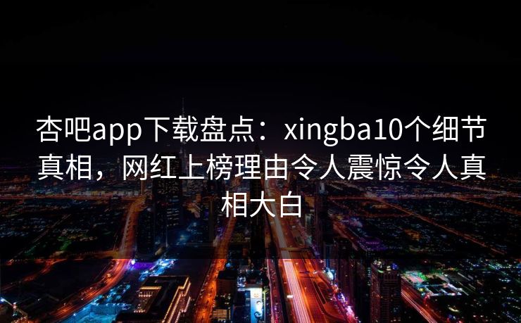 杏吧app下载盘点：xingba10个细节真相，网红上榜理由令人震惊令人真相大白