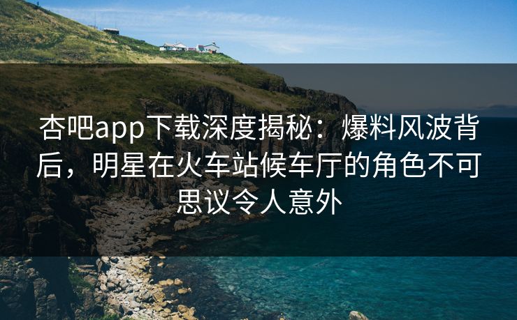 杏吧app下载深度揭秘：爆料风波背后，明星在火车站候车厅的角色不可思议令人意外