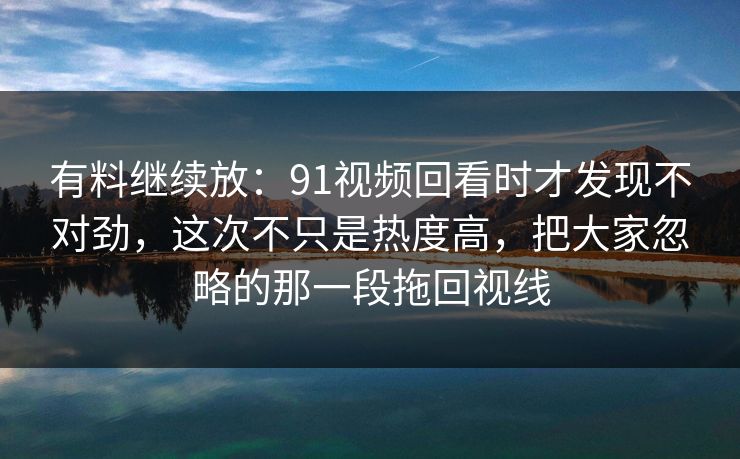 有料继续放：91视频回看时才发现不对劲，这次不只是热度高，把大家忽略的那一段拖回视线