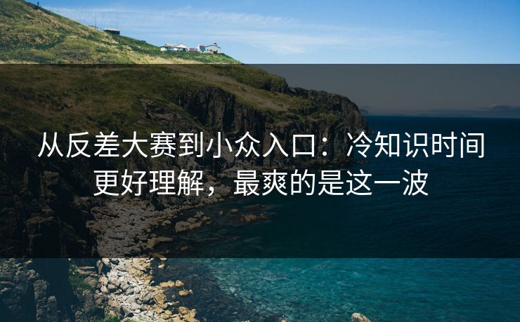 从反差大赛到小众入口：冷知识时间更好理解，最爽的是这一波