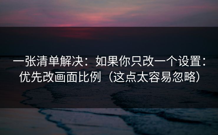 一张清单解决：如果你只改一个设置：优先改画面比例（这点太容易忽略）