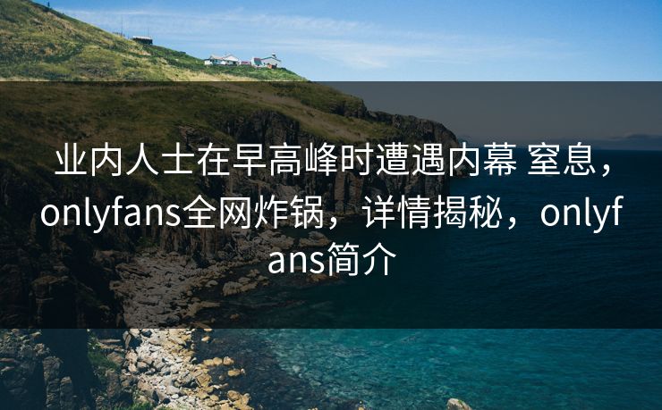 业内人士在早高峰时遭遇内幕 窒息，onlyfans全网炸锅，详情揭秘，onlyfans简介