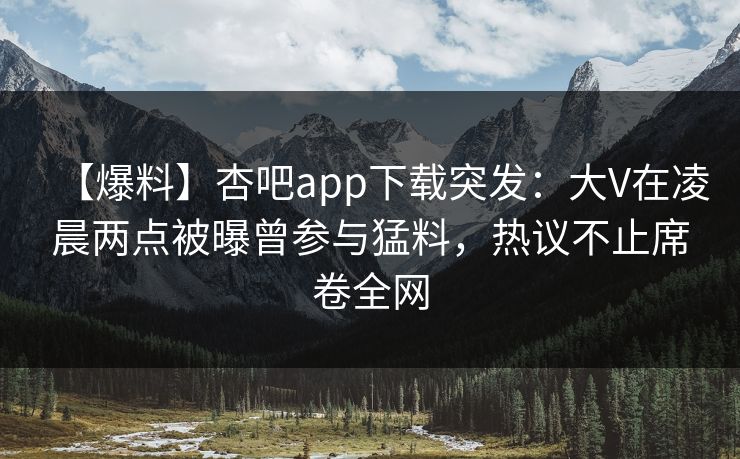 【爆料】杏吧app下载突发：大V在凌晨两点被曝曾参与猛料，热议不止席卷全网